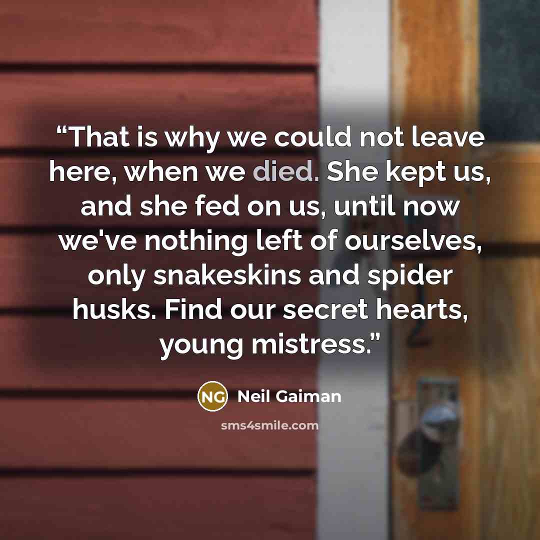 “That is why we could not leave here, when we died. She kept us, and she fed on us, until now we've nothing left of ourselves, only snakeskins and spider husks. Find our secret hearts, young mistress.” quote by Neil Gaiman