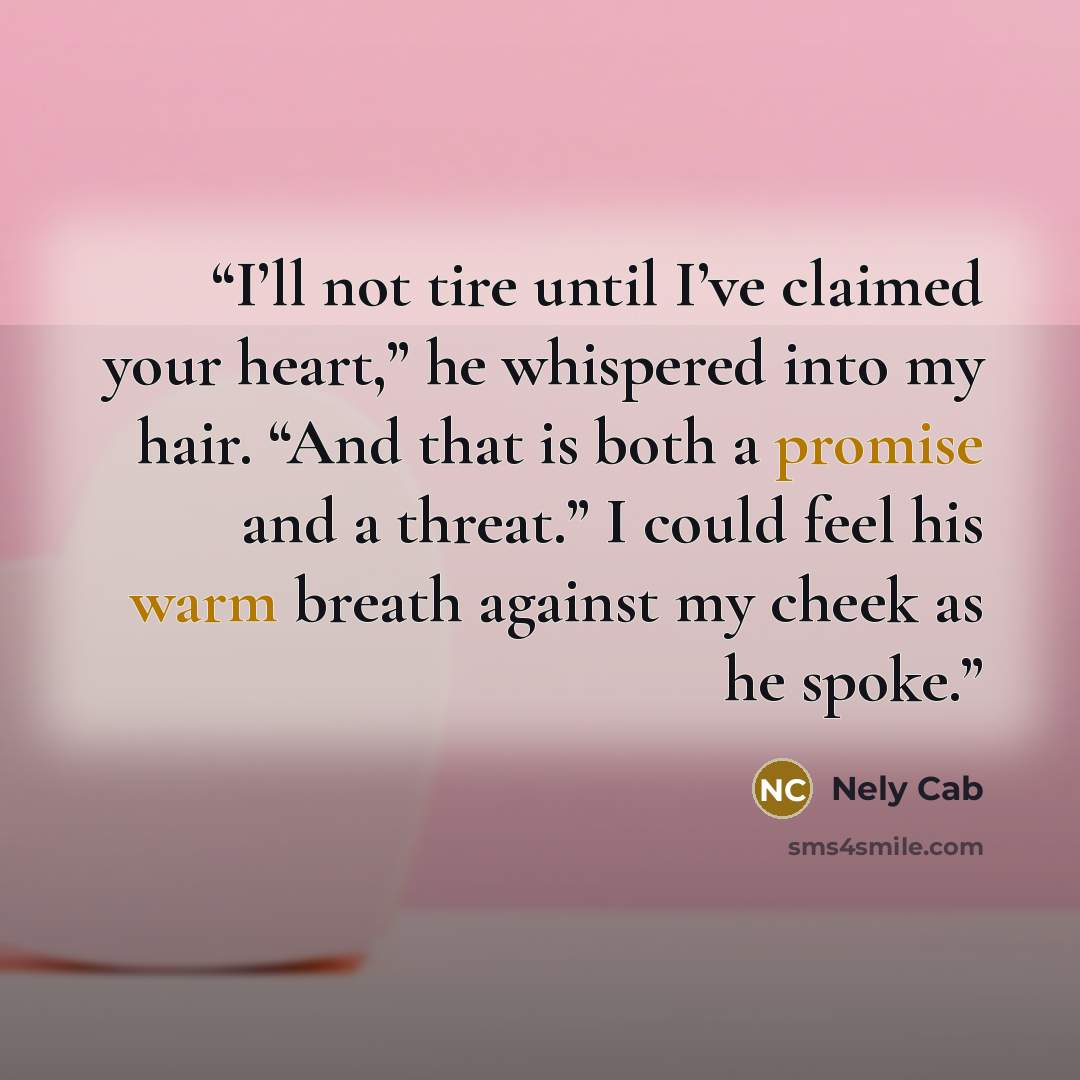 “I’ll not tire until I’ve claimed your heart,” he whispered into my hair. “And that is both a promise and a threat.” I could feel his warm breath against my cheek as he spoke.” quote by Nely Cab