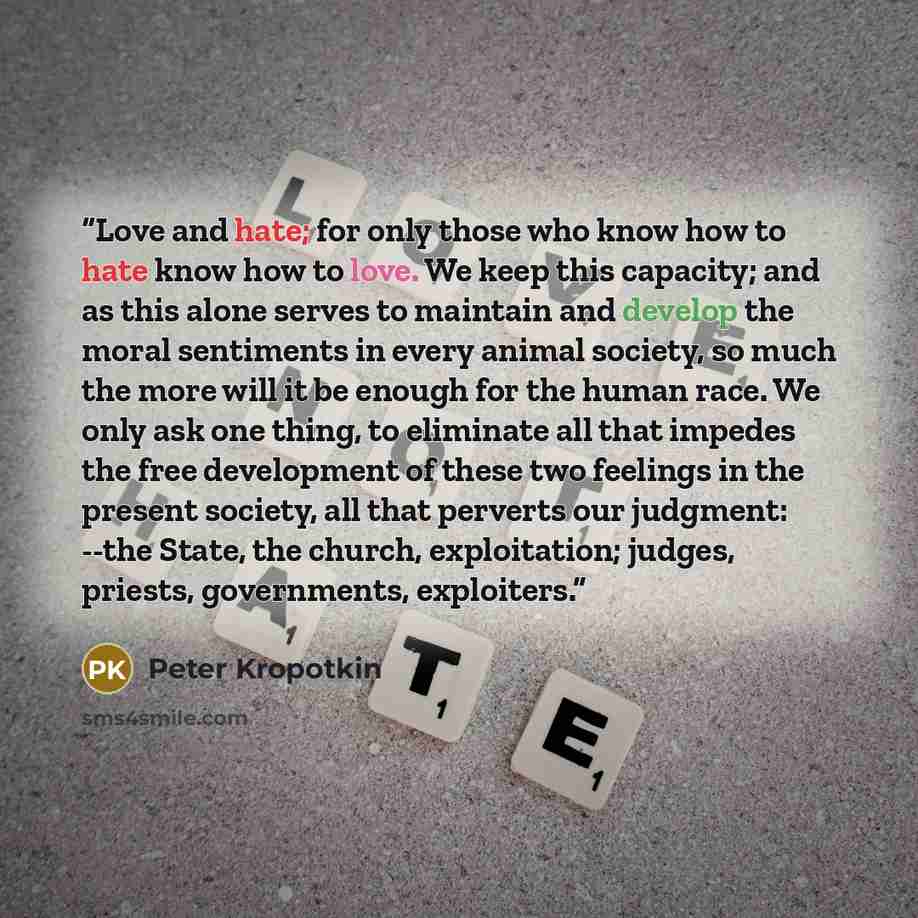 “Love and hate; for only those who know how to hate know how to love. We keep this capacity; and as this alone serves to maintain and develop the moral sentiments in every animal society, so much the more will it be enough for the human race. We only ask one thing, to eliminate all that impedes the…” quote by Peter Kropotkin