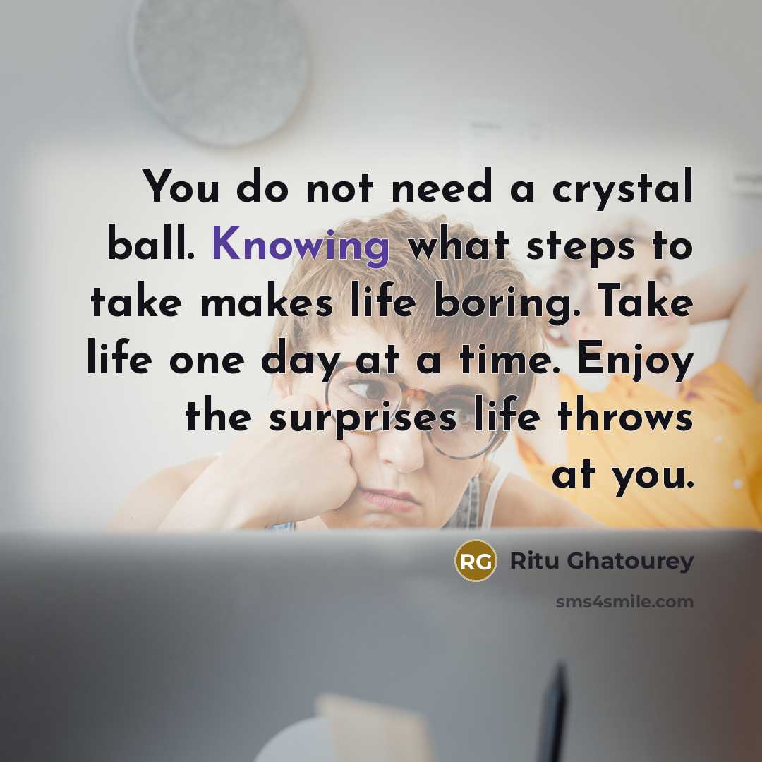 “You do not need a crystal ball. Knowing what steps to take makes life boring. Take life one day at a time. Enjoy the surprises life throws at you.” quote by Ritu Ghatourey