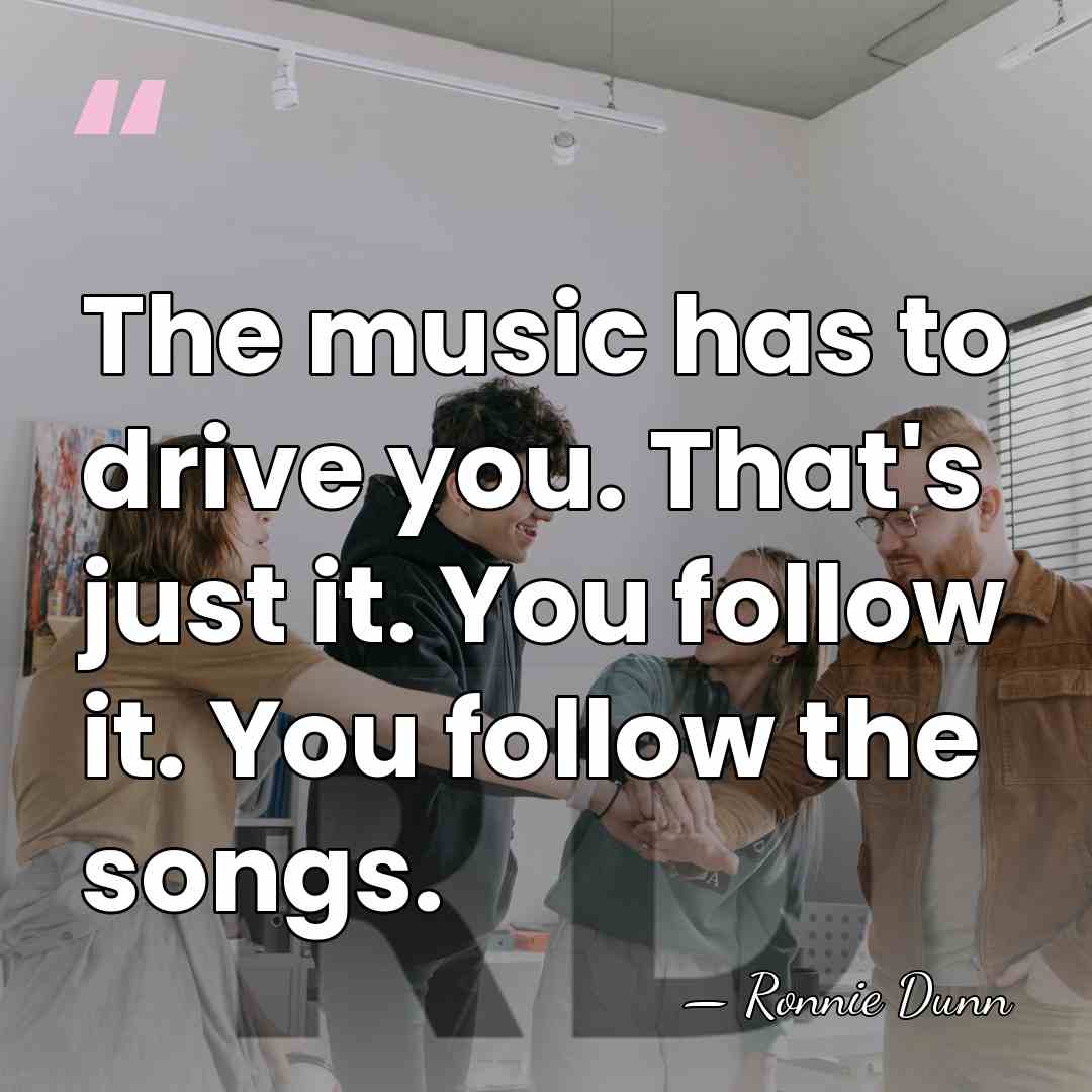 The music has to drive you. That's just it. You follow it.&hellip; - Ronnie Dunn