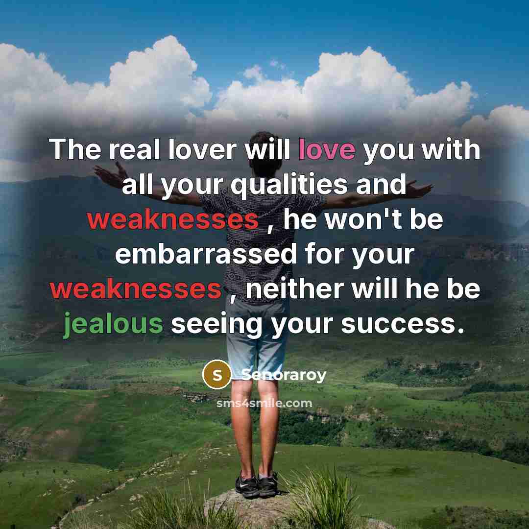 “The real lover will love you with all your qualities and weaknesses , he won't be embarrassed for your weaknesses , neither will he be jealous seeing your success.” quote by Senoraroy
