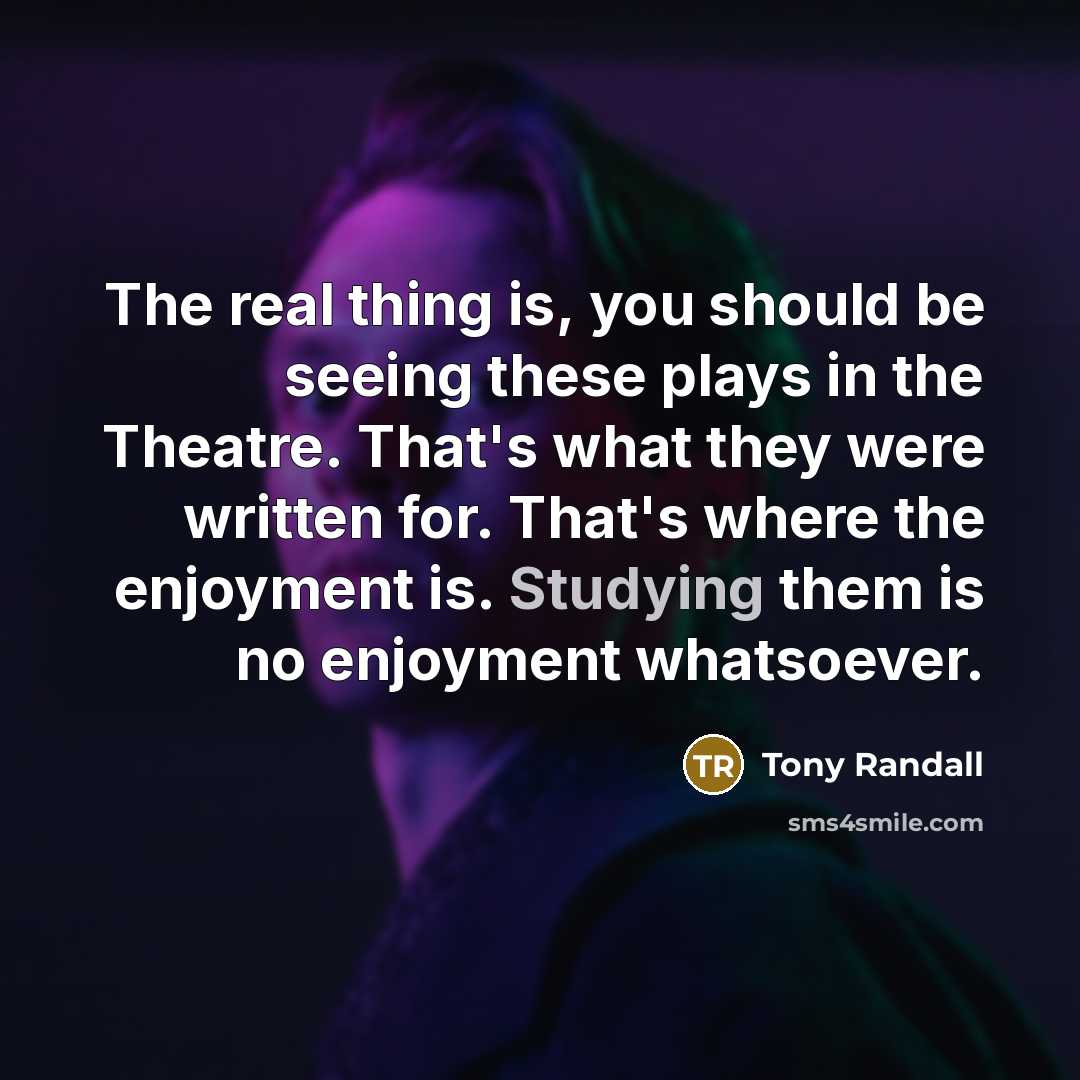 “The real thing is, you should be seeing these plays in the Theatre. That's what they were written for. That's where the enjoyment is. Studying them is no enjoyment whatsoever.” quote by Tony Randall