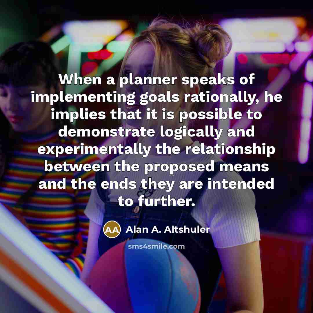 “When a planner speaks of implementing goals rationally, he implies that it is possible to demonstrate logically and experimentally the relationship between the proposed means and the ends they are intended to further.” quote by Alan A. Altshuler