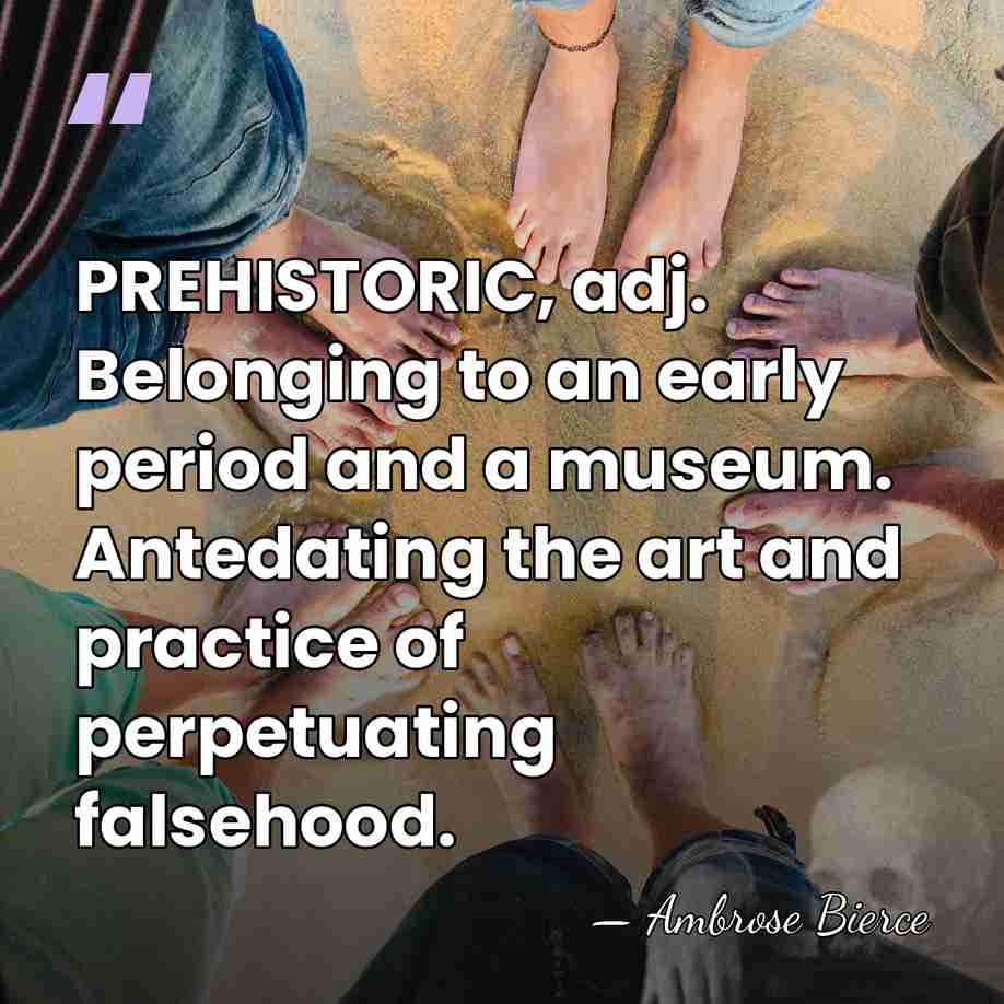 PREHISTORIC, adj. Belonging to an early period and a museum. Antedating the&hellip; - Ambrose Bierce
