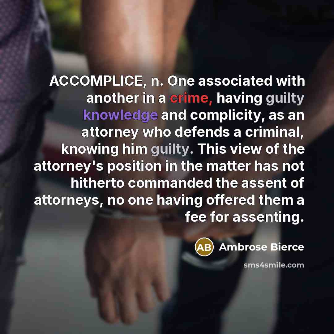 “ACCOMPLICE, n. One associated with another in a crime, having guilty knowledge and complicity, as an attorney who defends a criminal, knowing him guilty. This view of the attorney's position in the matter has not hitherto commanded the assent of attorneys, no one having offered them a fee for…” quote by Ambrose Bierce