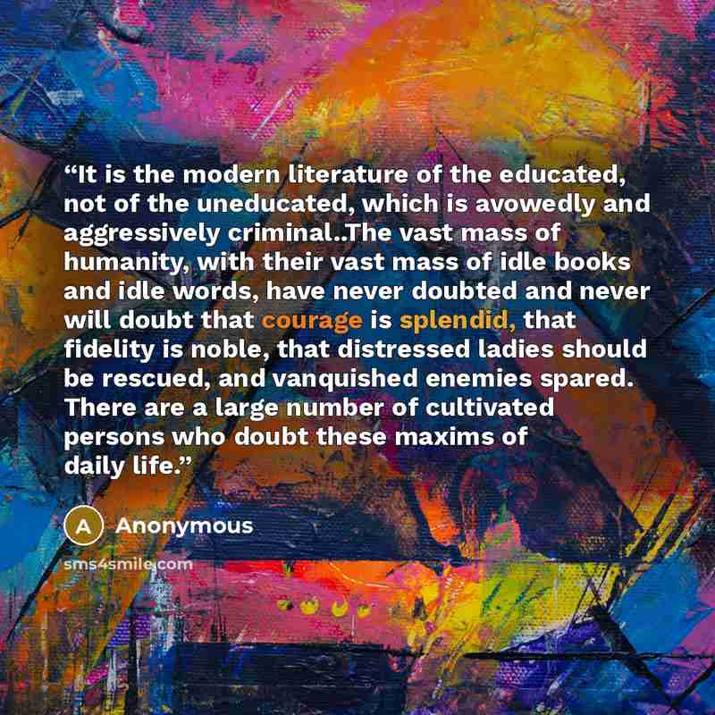 “It is the modern literature of the educated, not of the uneducated, which is avowedly and aggressively criminal..The vast mass of humanity, with their vast mass of idle books and idle words, have never doubted and never will doubt that courage is splendid, that fidelity is noble, that distressed…” quote by Anonymous
