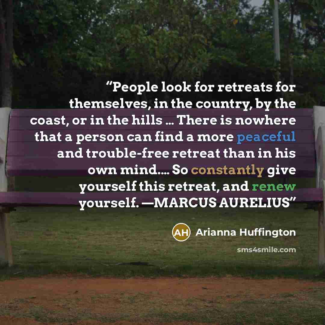 “People look for retreats for themselves, in the country, by the coast, or in the hills … There is nowhere that a person can find a more peaceful and trouble-free retreat than in his own mind.… So constantly give yourself this retreat, and renew yourself. —MARCUS AURELIUS” quote by Arianna Huffington