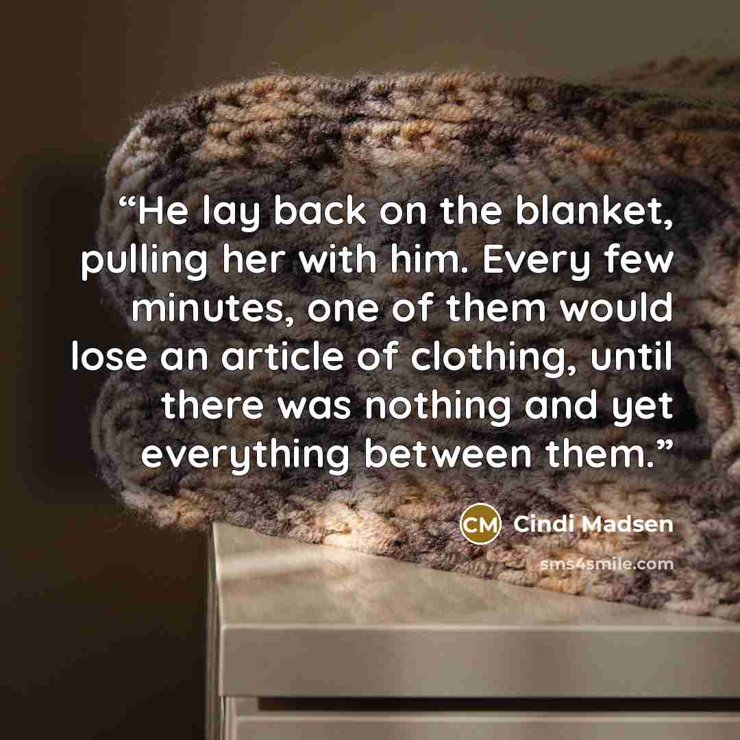 “He lay back on the blanket, pulling her with him. Every few minutes, one of them would lose an article of clothing, until there was nothing and yet everything between them.” quote by Cindi Madsen