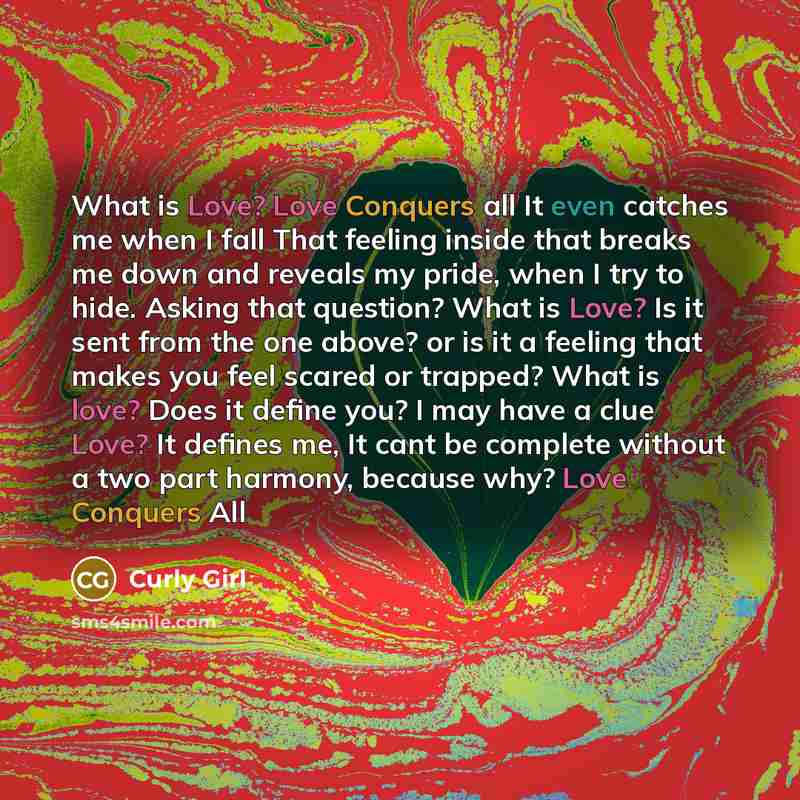 “What is Love? Love Conquers all It even catches me when I fall That feeling inside that breaks me down and reveals my pride, when I try to hide. Asking that question? What is Love? Is it sent from the one above? or is it a feeling that makes you feel scared or trapped? What is love? Does it define…” quote by Curly Girl