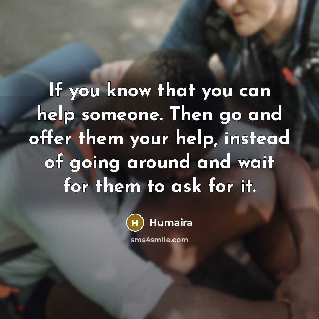 “If you know that you can help someone. Then go and offer them your help, instead of going around and wait for them to ask for it.” quote by Humaira