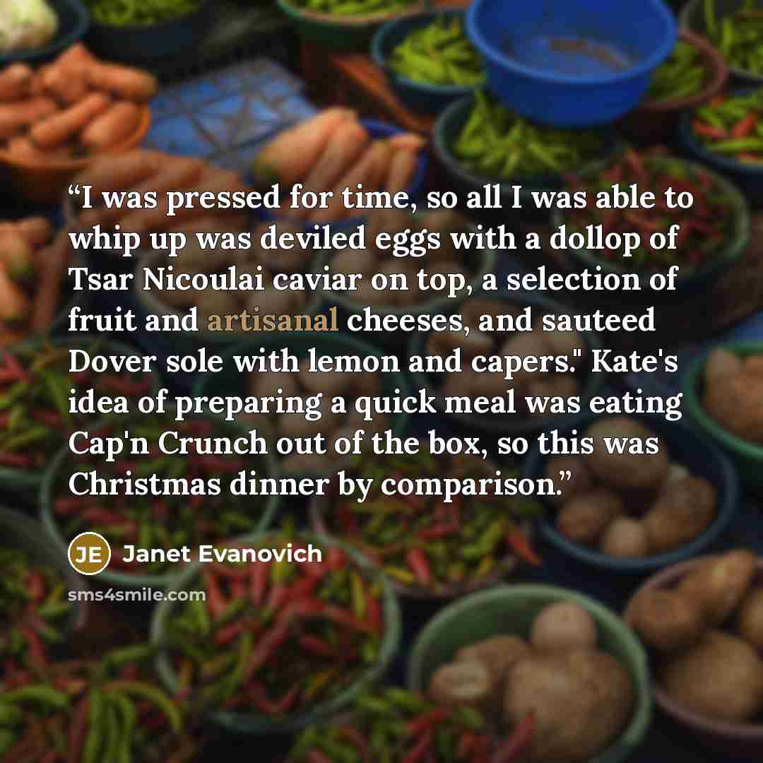 “I was pressed for time, so all I was able to whip up was deviled eggs with a dollop of Tsar Nicoulai caviar on top, a selection of fruit and artisanal cheeses, and sauteed Dover sole with lemon and capers." Kate's idea of preparing a quick meal was eating Cap'n Crunch out of the box, so this was…” quote by Janet Evanovich
