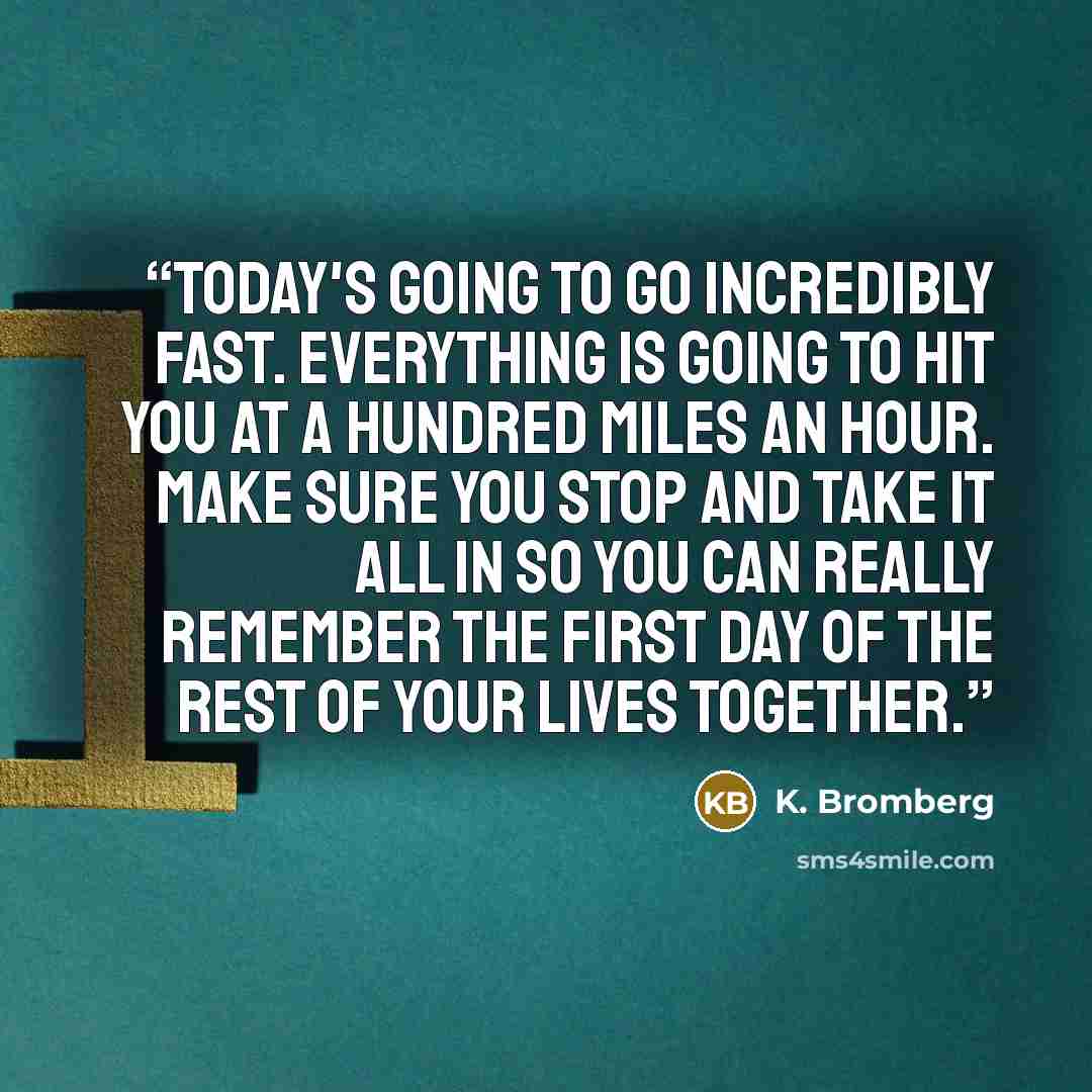“Today's going to go incredibly fast. Everything is going to hit you at a hundred miles an hour. Make sure you stop and take it all in so you can really remember the first day of the rest of your lives together.” quote by K. Bromberg