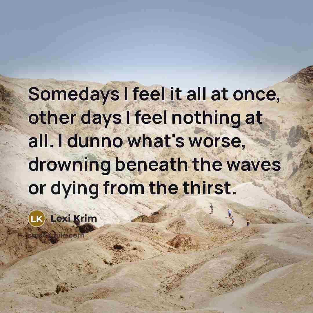 “Somedays I feel it all at once, other days I feel nothing at all. I dunno what's worse, drowning beneath the waves or dying from the thirst.” quote by Lexi Krim