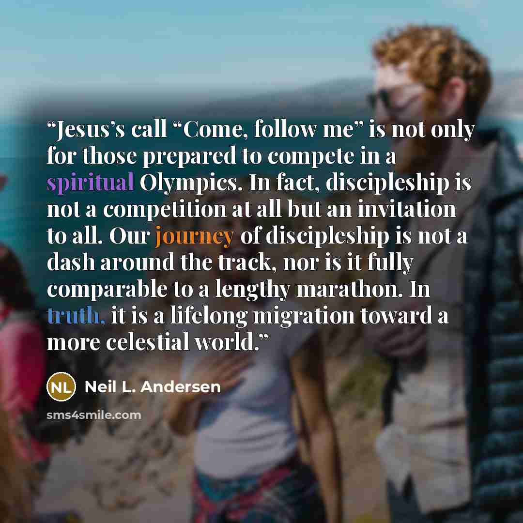 “Jesus’s call “Come, follow me” is not only for those prepared to compete in a spiritual Olympics. In fact, discipleship is not a competition at all but an invitation to all. Our journey of discipleship is not a dash around the track, nor is it fully comparable to a lengthy marathon. In truth, it…” quote by Neil L. Andersen