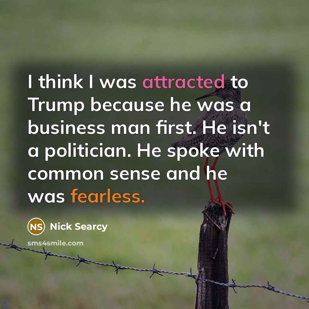 “I think I was attracted to Trump because he was a business man first. He isn't a politician. He spoke with common sense and he was fearless.” quote by Nick Searcy