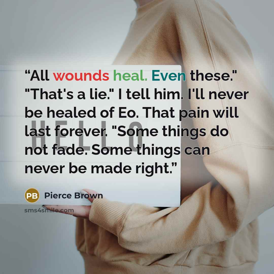 “All wounds heal. Even these." "That's a lie." I tell him. I'll never be healed of Eo. That pain will last forever. "Some things do not fade. Some things can never be made right.” quote by Pierce Brown