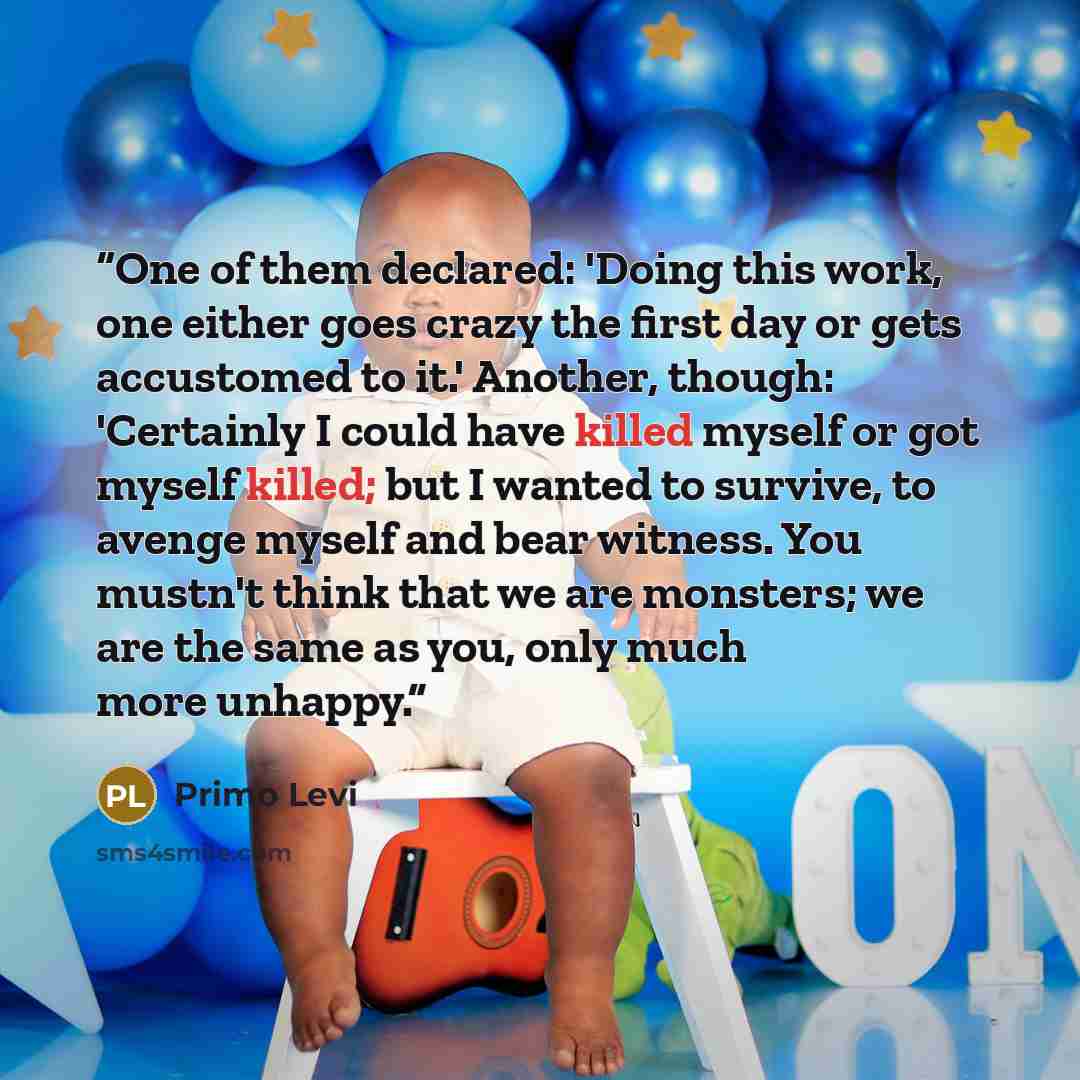 “One of them declared: 'Doing this work, one either goes crazy the first day or gets accustomed to it.' Another, though: 'Certainly I could have killed myself or got myself killed; but I wanted to survive, to avenge myself and bear witness. You mustn't think that we are monsters; we are the same as…” quote by Primo Levi
