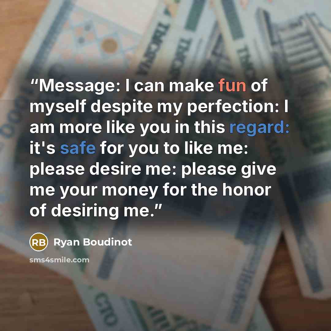 “Message: I can make fun of myself despite my perfection: I am more like you in this regard: it's safe for you to like me: please desire me: please give me your money for the honor of desiring me.” quote by Ryan Boudinot