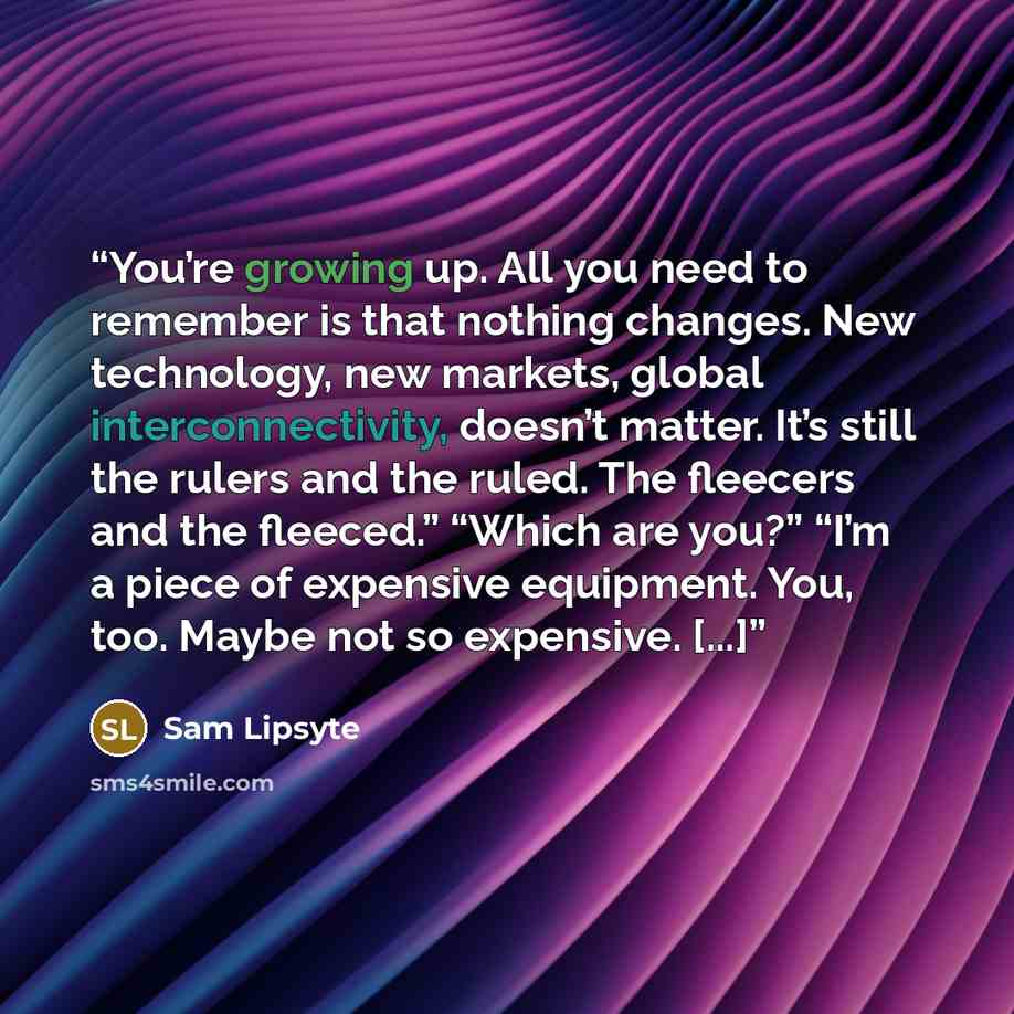 “You’re growing up. All you need to remember is that nothing changes. New technology, new markets, global interconnectivity, doesn’t matter. It’s still the rulers and the ruled. The fleecers and the fleeced.” “Which are you?” “I’m a piece of expensive equipment. You, too. Maybe not so expensive…” quote by Sam Lipsyte