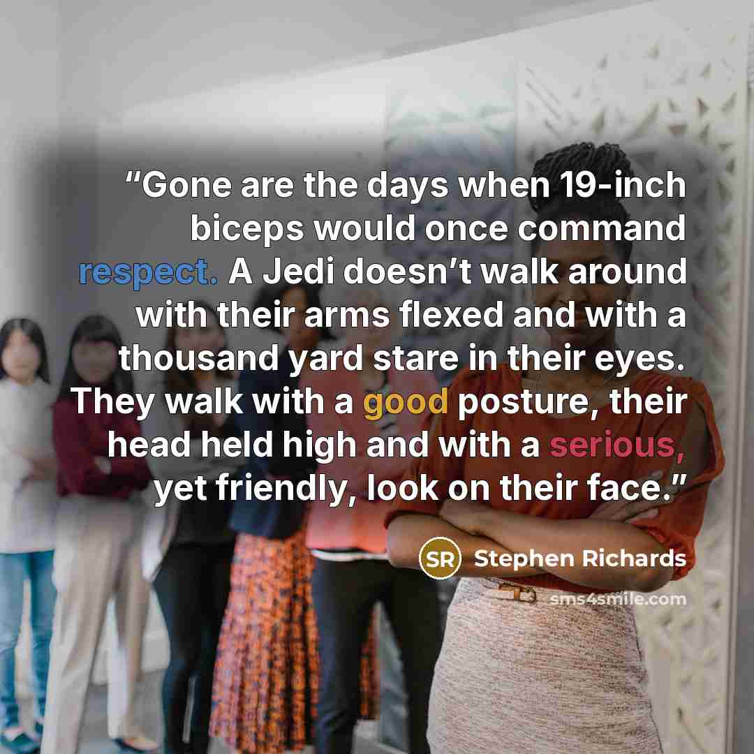 “Gone are the days when 19-inch biceps would once command respect. A Jedi doesn’t walk around with their arms flexed and with a thousand yard stare in their eyes. They walk with a good posture, their head held high and with a serious, yet friendly, look on their face.” quote by Stephen Richards