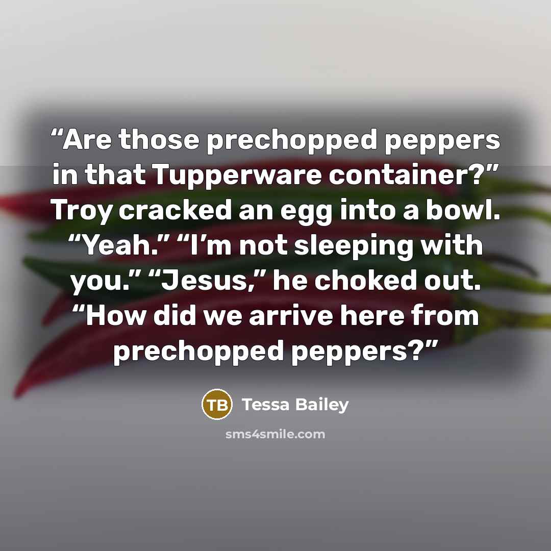 “Are those prechopped peppers in that Tupperware container?” Troy cracked an egg into a bowl. “Yeah.” “I’m not sleeping with you.” “Jesus,” he choked out. “How did we arrive here from prechopped peppers?” quote by Tessa Bailey