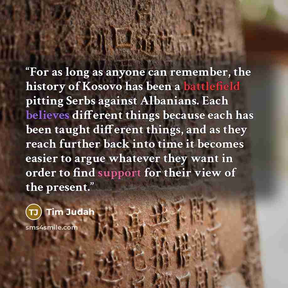 “For as long as anyone can remember, the history of Kosovo has been a battlefield pitting Serbs against Albanians. Each believes different things because each has been taught different things, and as they reach further back into time it becomes easier to argue whatever they want in order to find…” quote by Tim Judah