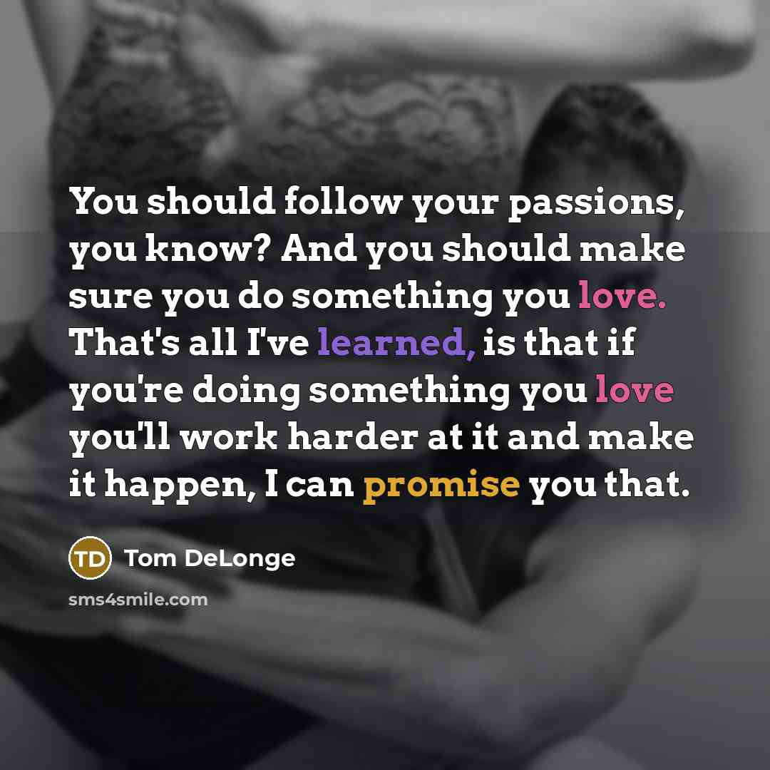 “You should follow your passions, you know? And you should make sure you do something you love. That's all I've learned, is that if you're doing something you love you'll work harder at it and make it happen, I can promise you that.” quote by Tom DeLonge