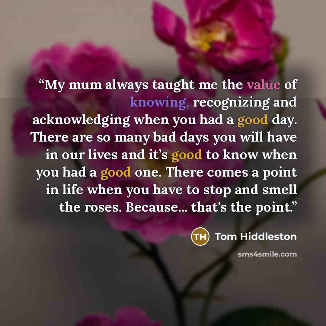 “My mum always taught me the value of knowing, recognizing and acknowledging when you had a good day. There are so many bad days you will have in our lives and it’s good to know when you had a good one. There comes a point in life when you have to stop and smell the roses. Because... that's the…” quote by Tom Hiddleston