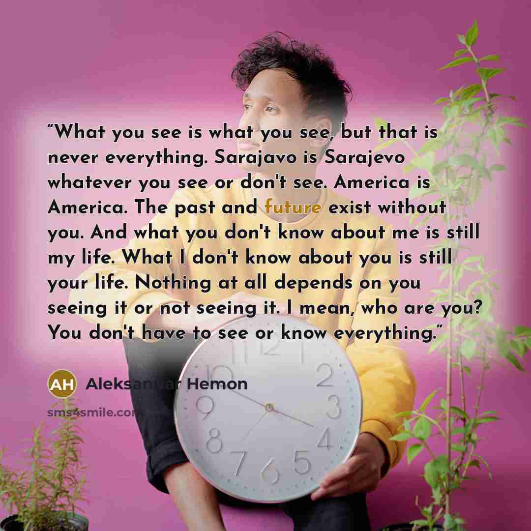 “What you see is what you see, but that is never everything. Sarajavo is Sarajevo whatever you see or don't see. America is America. The past and future exist without you. And what you don't know about me is still my life. What I don't know about you is still your life. Nothing at all depends on…” quote by Aleksandar Hemon