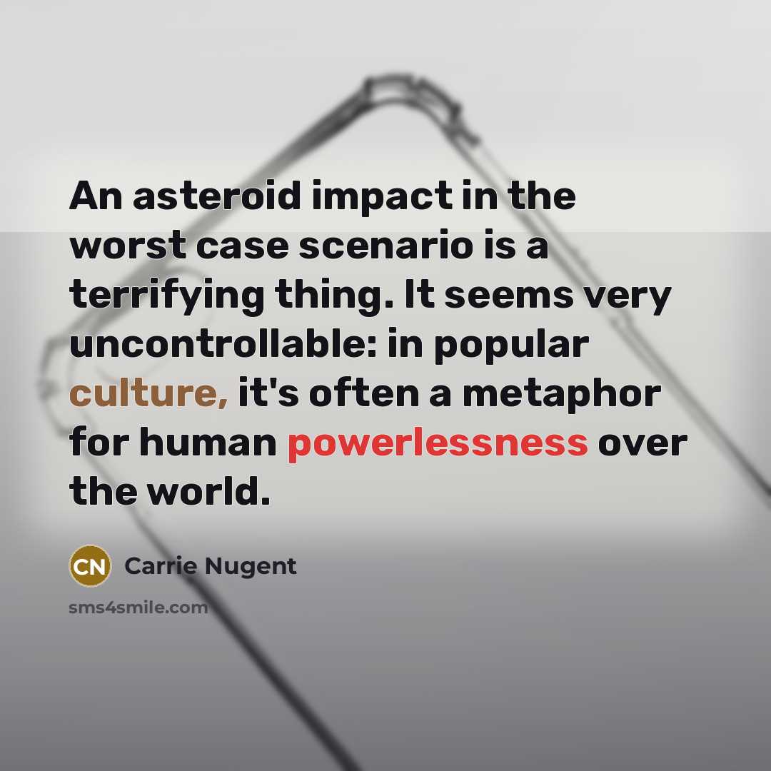 “An asteroid impact in the worst case scenario is a terrifying thing. It seems very uncontrollable: in popular culture, it's often a metaphor for human powerlessness over the world.” quote by Carrie Nugent