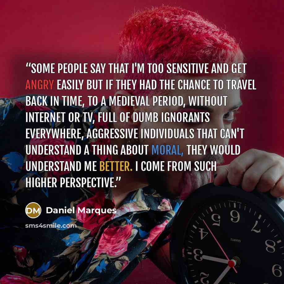 “Some people say that I'm too sensitive and get angry easily but if they had the chance to travel back in time, to a medieval period, without internet or TV, full of dumb ignorants everywhere, aggressive individuals that can't understand a thing about moral, they would understand me better. I come…” quote by Daniel Marques