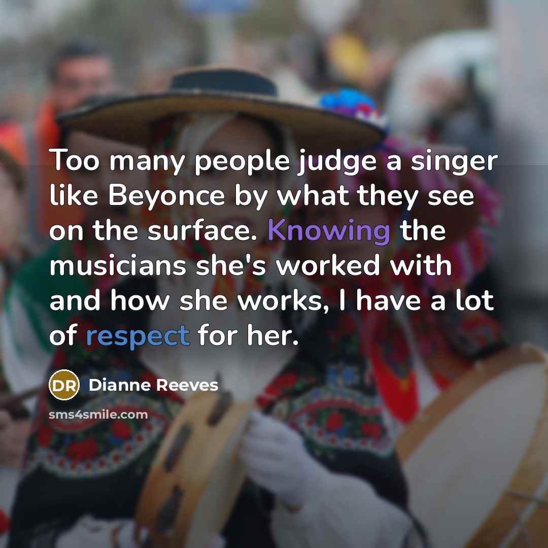“Too many people judge a singer like Beyonce by what they see on the surface. Knowing the musicians she's worked with and how she works, I have a lot of respect for her.” quote by Dianne Reeves