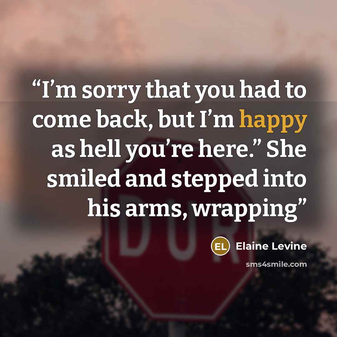 “I’m sorry that you had to come back, but I’m happy as hell you’re here.” She smiled and stepped into his arms, wrapping” quote by Elaine Levine