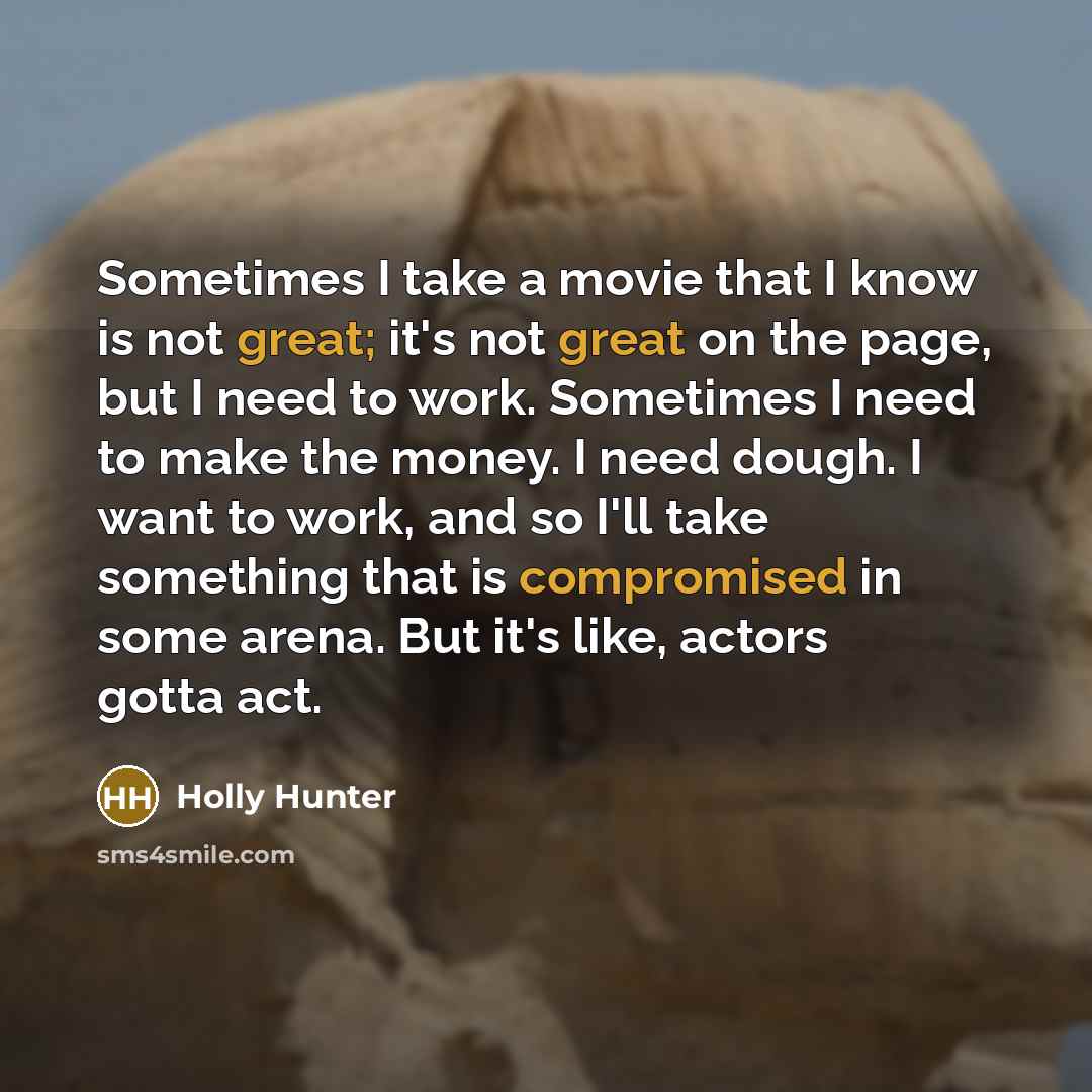 “Sometimes I take a movie that I know is not great; it's not great on the page, but I need to work. Sometimes I need to make the money. I need dough. I want to work, and so I'll take something that is compromised in some arena. But it's like, actors gotta act.” quote by Holly Hunter