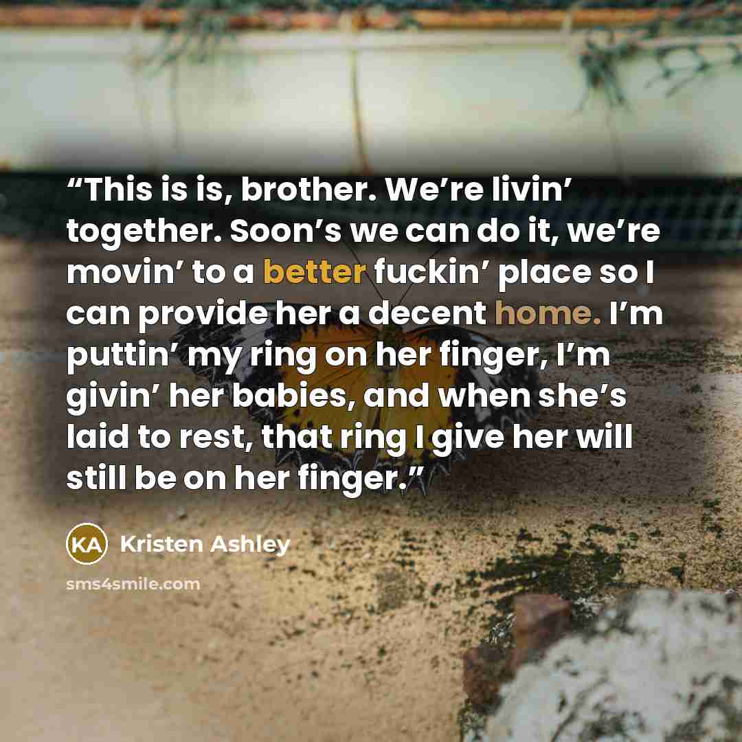 “This is is, brother. We’re livin’ together. Soon’s we can do it, we’re movin’ to a better fuckin’ place so I can provide her a decent home. I’m puttin’ my ring on her finger, I’m givin’ her babies, and when she’s laid to rest, that ring I give her will still be on her finger.” quote by Kristen Ashley