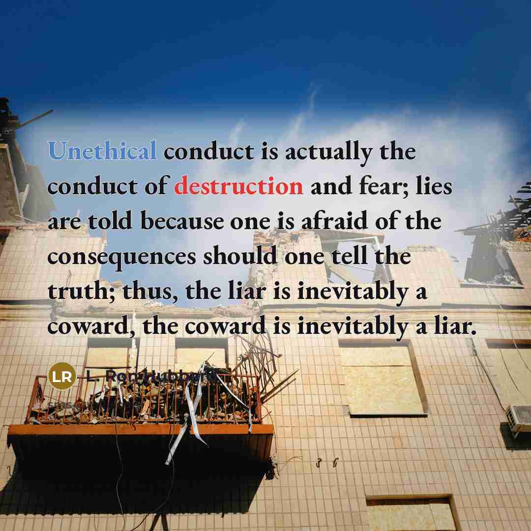 “Unethical conduct is actually the conduct of destruction and fear; lies are told because one is afraid of the consequences should one tell the truth; thus, the liar is inevitably a coward, the coward is inevitably a liar.” quote by L. Ron Hubbard