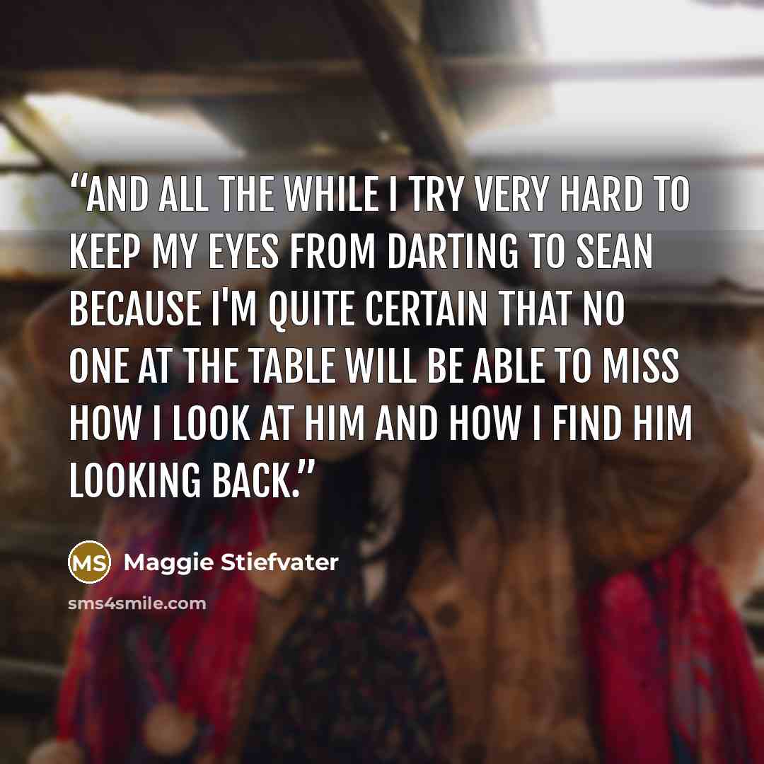 “And all the while I try very hard to keep my eyes from darting to Sean because I'm quite certain that no one at the table will be able to miss how I look at him and how I find him looking back.” quote by Maggie Stiefvater