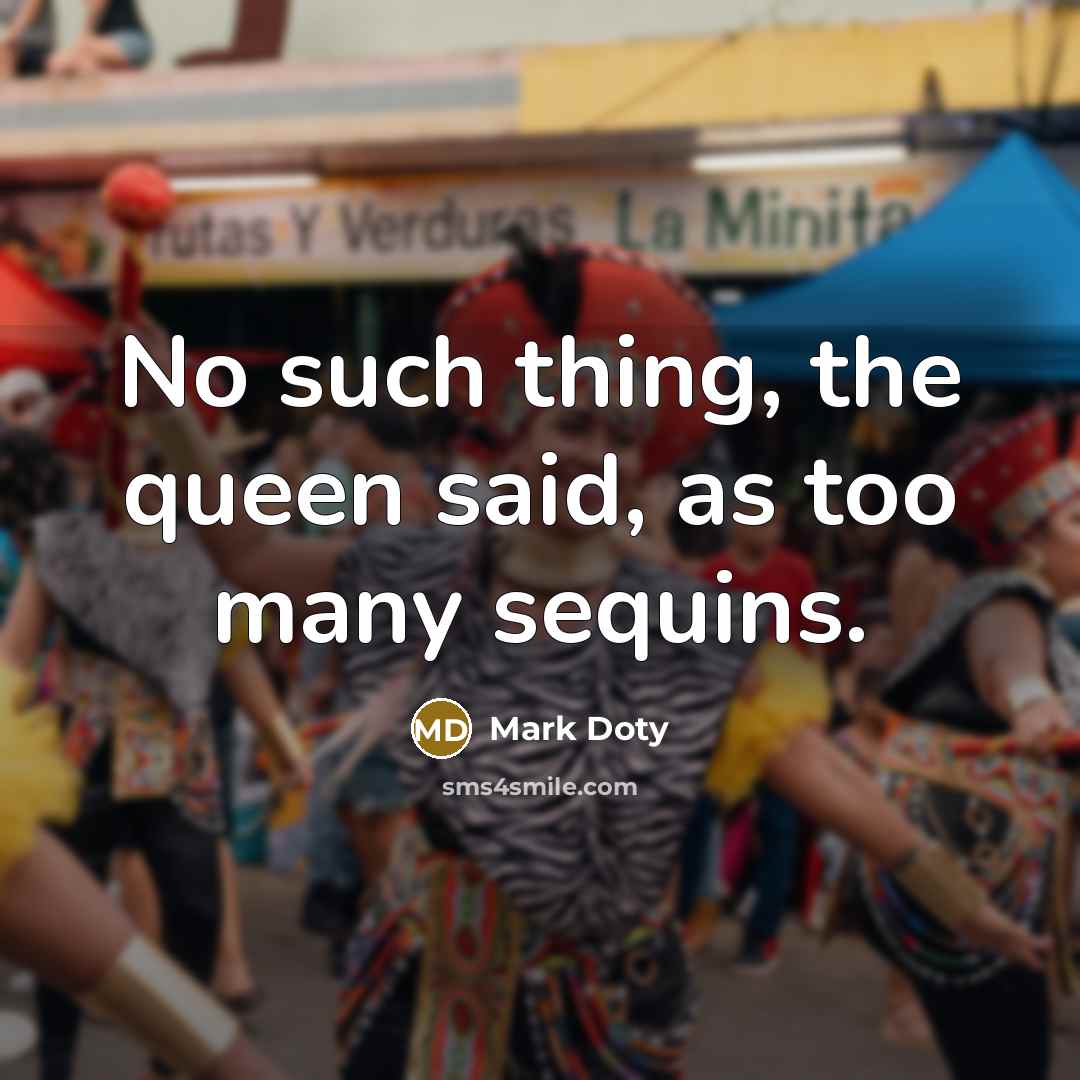 “No such thing, the queen said, as too many sequins.…” quote by Mark Doty