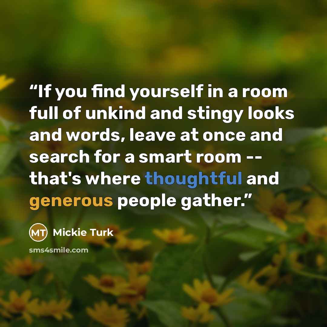 “If you find yourself in a room full of unkind and stingy looks and words, leave at once and search for a smart room -- that's where thoughtful and generous people gather.” quote by Mickie Turk