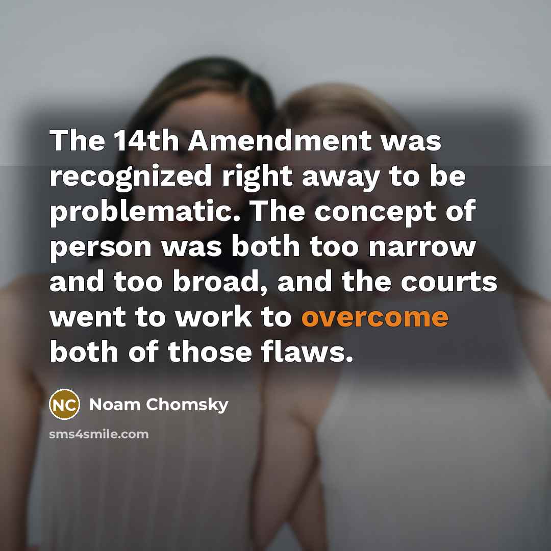 “The 14th Amendment was recognized right away to be problematic. The concept of person was both too narrow and too broad, and the courts went to work to overcome both of those flaws.” quote by Noam Chomsky