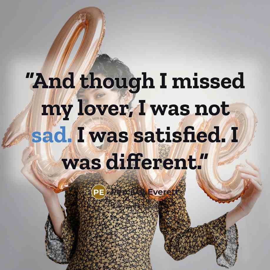 “And though I missed my lover, I was not sad. I was satisfied. I was different.” quote by Percival Everett