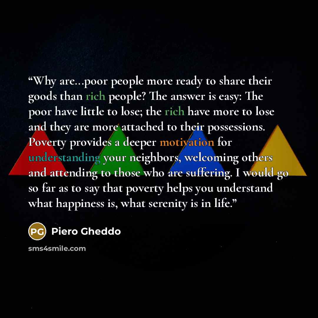 “Why are...poor people more ready to share their goods than rich people? The answer is easy: The poor have little to lose; the rich have more to lose and they are more attached to their possessions. Poverty provides a deeper motivation for understanding your neighbors, welcoming others and…” quote by Piero Gheddo