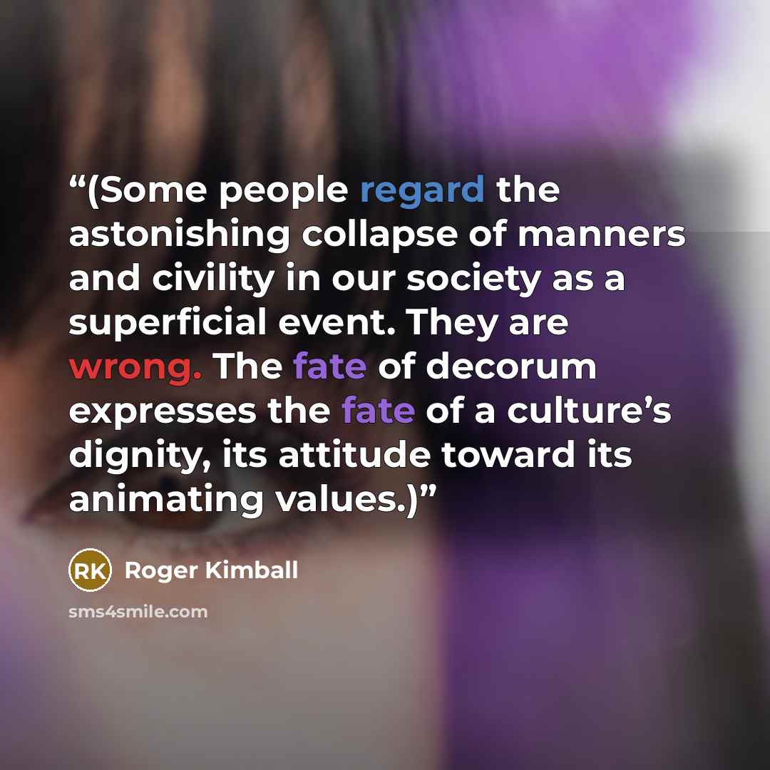 “(Some people regard the astonishing collapse of manners and civility in our society as a superficial event. They are wrong. The fate of decorum expresses the fate of a culture’s dignity, its attitude toward its animating values.)” quote by Roger Kimball