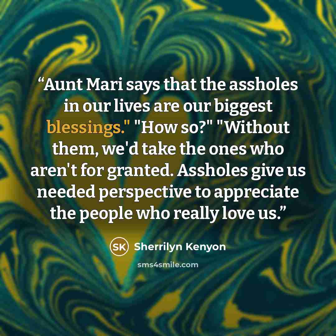 “Aunt Mari says that the assholes in our lives are our biggest blessings." "How so?" "Without them, we'd take the ones who aren't for granted. Assholes give us needed perspective to appreciate the people who really love us.” quote by Sherrilyn Kenyon