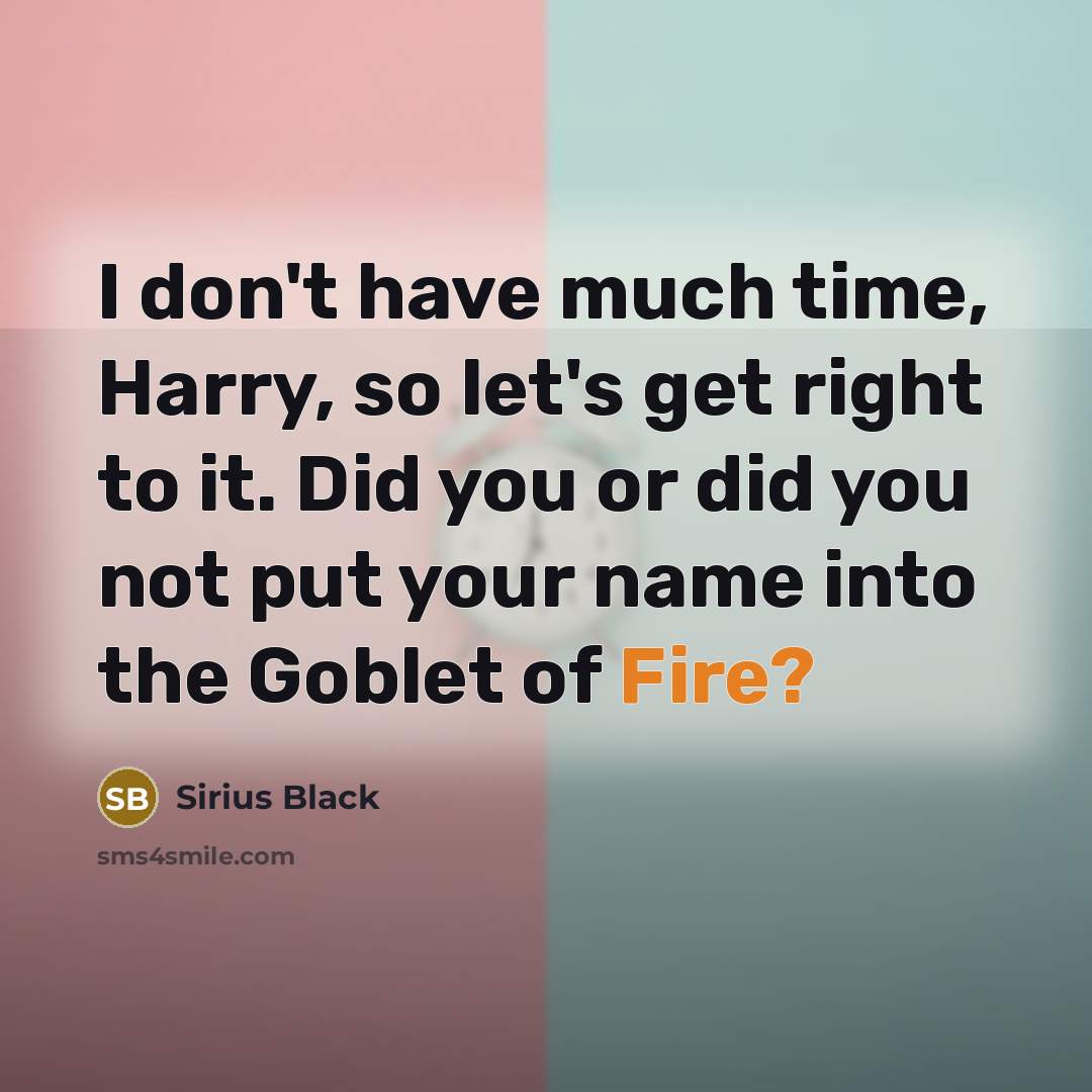 “I don't have much time, Harry, so let's get right to it. Did you or did you not put your name into the Goblet of Fire?” quote by Sirius Black