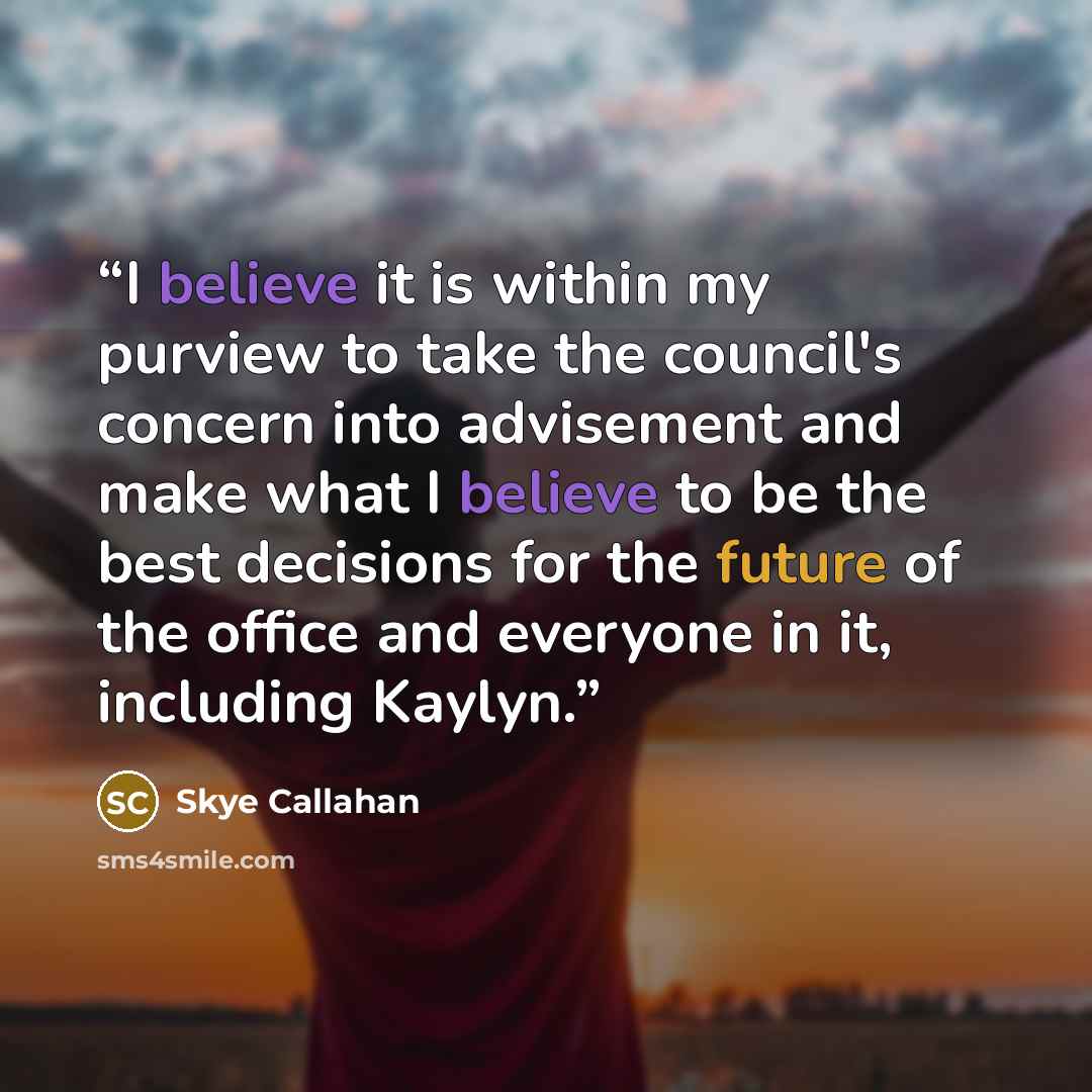 “I believe it is within my purview to take the council's concern into advisement and make what I believe to be the best decisions for the future of the office and everyone in it, including Kaylyn.” quote by Skye Callahan