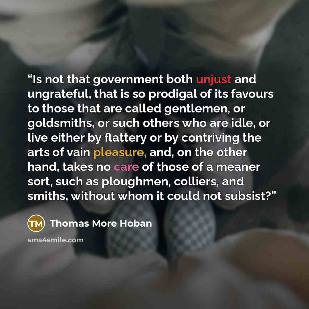 “Is not that government both unjust and ungrateful, that is so prodigal of its favours to those that are called gentlemen, or goldsmiths, or such others who are idle, or live either by flattery or by contriving the arts of vain pleasure, and, on the other hand, takes no care of those of a meaner…” quote by Thomas More Hoban