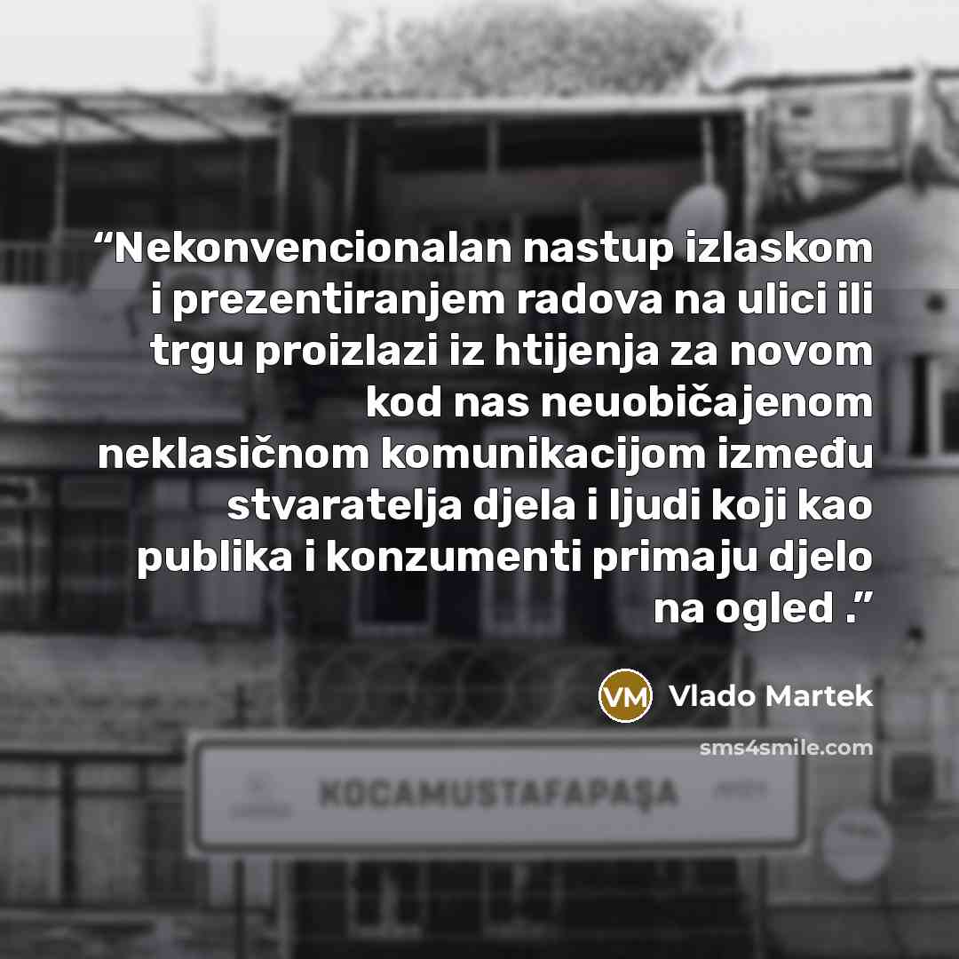 “Nekonvencionalan nastup izlaskom i prezentiranjem radova na ulici ili trgu proizlazi iz htijenja za novom kod nas neuobičajenom neklasičnom komunikacijom između stvaratelja djela i ljudi koji kao publika i konzumenti primaju djelo na ogled .” quote by Vlado Martek