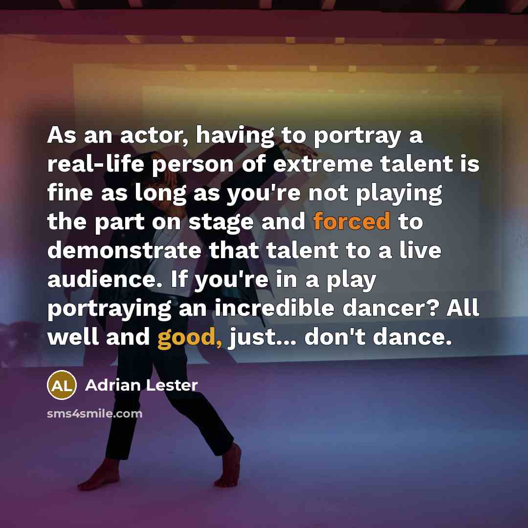“As an actor, having to portray a real-life person of extreme talent is fine as long as you're not playing the part on stage and forced to demonstrate that talent to a live audience. If you're in a play portraying an incredible dancer? All well and good, just... don't dance.” quote by Adrian Lester